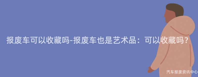 报废车可以收藏吗-报废车也是艺术品：可以收藏吗？