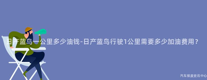 日产蓝鸟一公里多少油钱-日产蓝鸟行驶1公里需要多少加油费用？