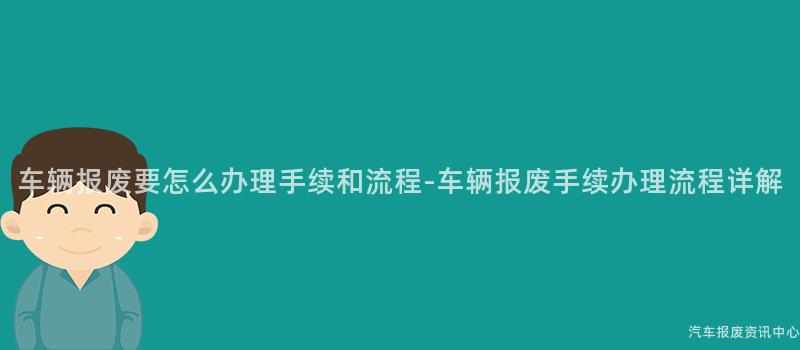 车辆报废要怎么办理手续和流程-车辆报废手续办理流程详解