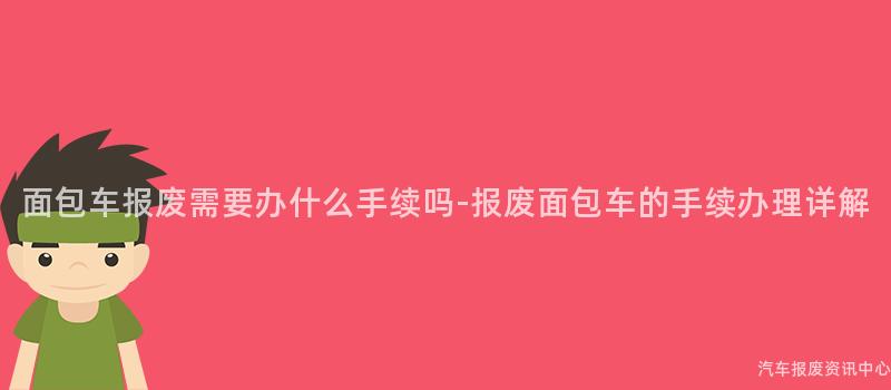 面包车报废需要办什么手续吗-报废面包车的手续办理详解