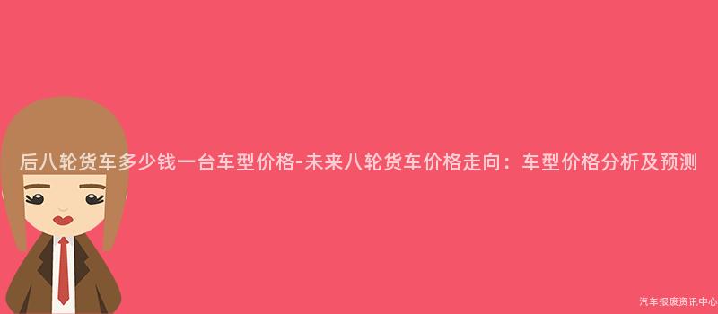 后八轮货车多少钱一台车型价格-未来八轮货车价格走向：车型价格分析及预测
