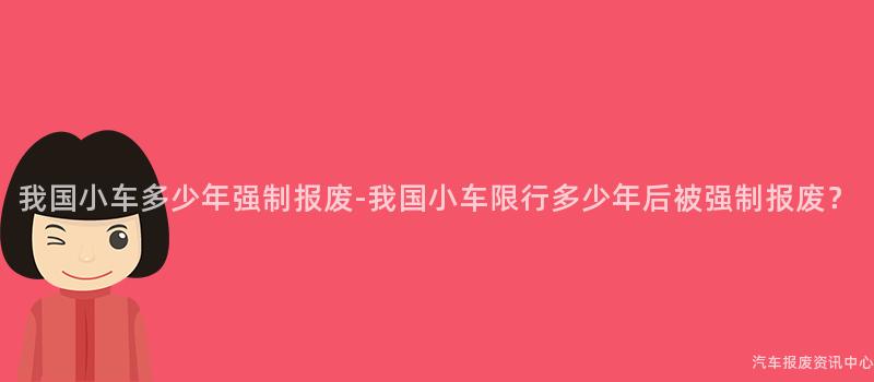 我国小车多少年强制报废-我国小车限行多少年后被强制报废？