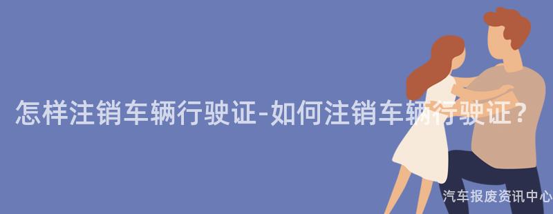 怎样注销车辆行驶证-如何注销车辆行驶证？