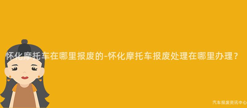 怀化摩托车在哪里报废的-怀化摩托车报废处理在哪里办理？