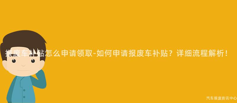 报废车补贴怎么申请领取-如何申请报废车补贴？详细流程解析！