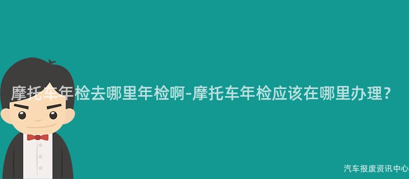 摩托车年检去哪里年检啊-摩托车年检应该在哪里办理？