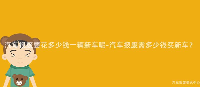 汽车报废要花多少钱一辆新车呢-汽车报废需多少钱买新车？