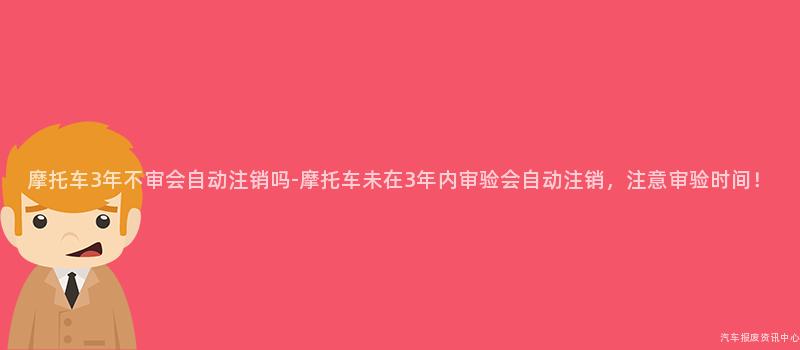 摩托车3年不审会自动注销吗-摩托车未在3年内审验会自动注销，注意审验时间！