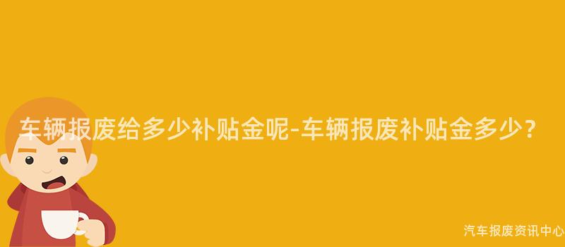 车辆报废给多少补贴金呢-车辆报废补贴金多少？