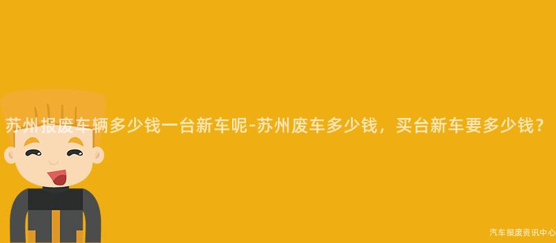 苏州报废车辆多少钱一台新车呢-苏州废车多少钱，买台新车要多少钱？