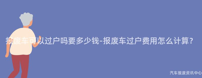 报废车可以过户吗要多少钱-报废车过户费用怎么计算？