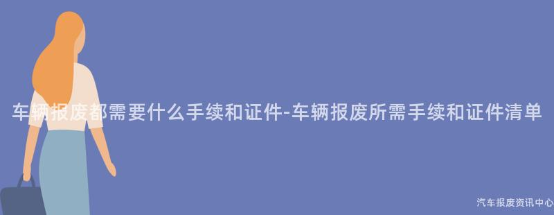 车辆报废都需要什么手续和证件-车辆报废所需手续和证件清单
