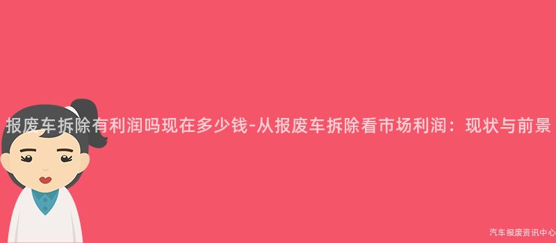 报废车拆除有利润吗现在多少钱-从报废车拆除看市场利润：现状与前景