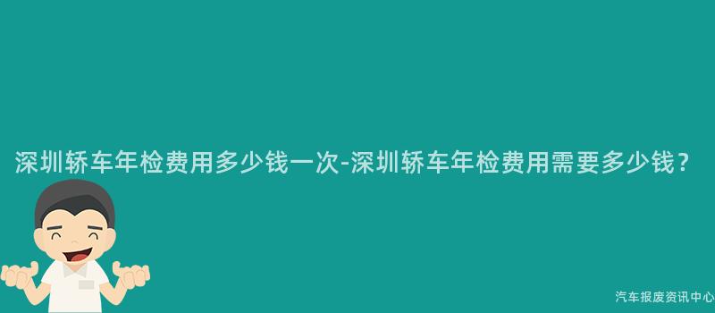深圳轿车年检费用多少钱一次-深圳轿车年检费用需要多少钱？