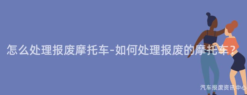 怎么处理报废摩托车-如何处理报废的摩托车？