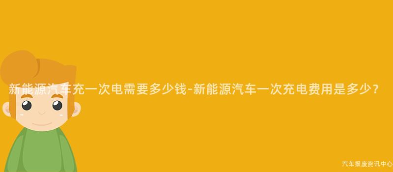 新能源汽车充一次电需要多少钱-新能源汽车一次充电费用是多少？