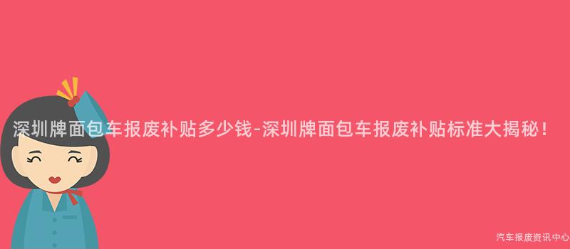 深圳牌面包车报废补贴多少钱-深圳牌面包车报废补贴标准大揭秘！