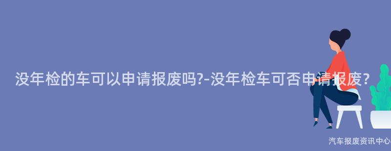 没年检的车可以申请报废吗?-没年检车可否申请报废？