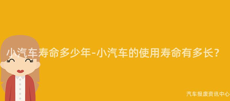 小汽车寿命多少年-小汽车的使用寿命有多长？