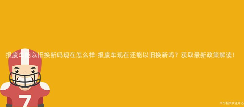 报废车能以旧换新吗现在怎么样-报废车现在还能以旧换新吗？获取最新政策解读！