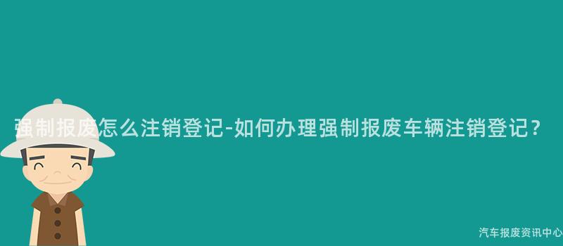 强制报废怎么注销登记-如何办理强制报废车辆注销登记？