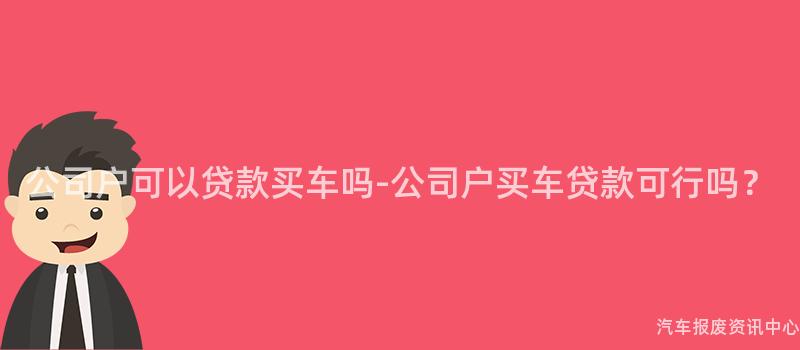 公司户可以贷款买车吗-公司户买车贷款可行吗？