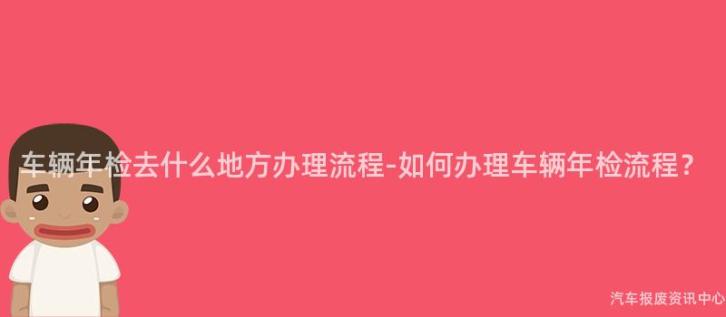 车辆年检去什么地方办理流程-如何办理车辆年检流程？