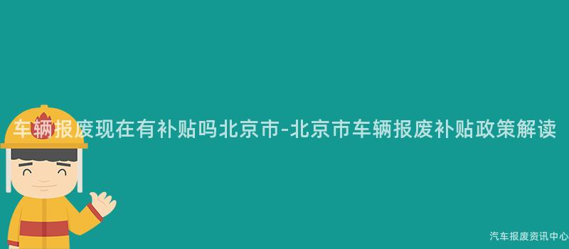车辆报废现在有补贴吗北京市-北京市车辆报废补贴政策解读
