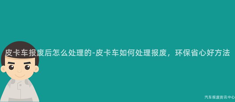 皮卡车报废后怎么处理的-皮卡车如何处理报废，环保省心好方法