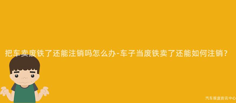把车卖废铁了还能注销吗怎么办-车子当废铁卖了还能如何注销？