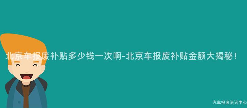 北京车报废补贴多少钱一次啊-北京车报废补贴金额大揭秘！