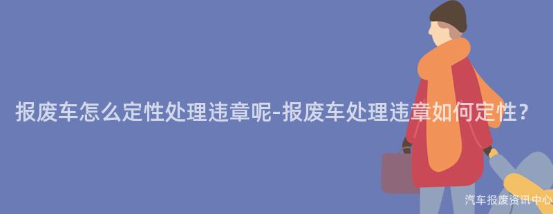 报废车怎么定性处理违章呢-报废车处理违章如何定性？