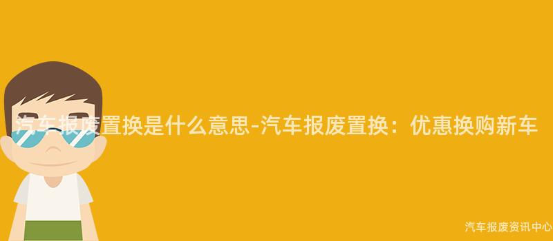 汽车报废置换是什么意思-汽车报废置换：优惠换购新车