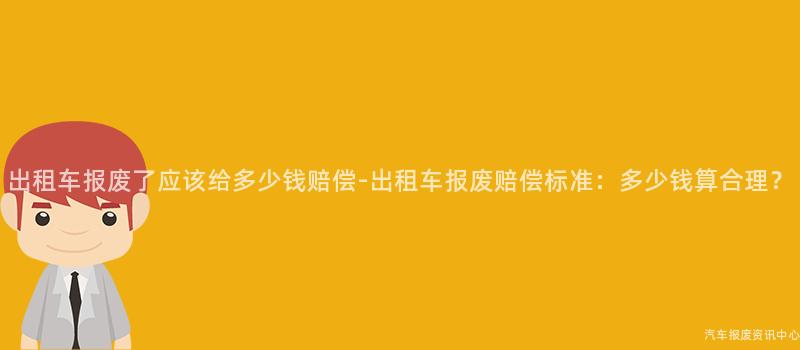 出租车报废了应该给多少钱赔偿-出租车报废赔偿标准：多少钱算合理？
