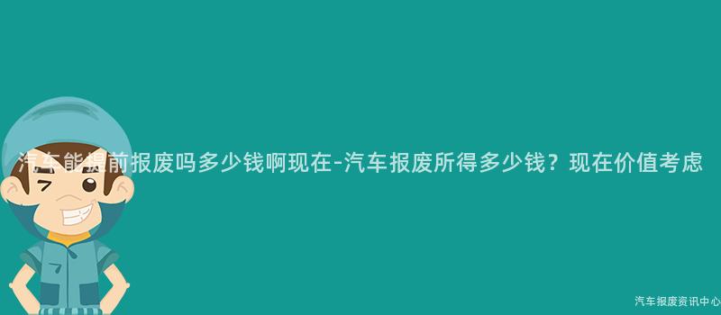 汽车能提前报废吗多少钱啊现在-汽车报废所得多少钱？现在价值考虑