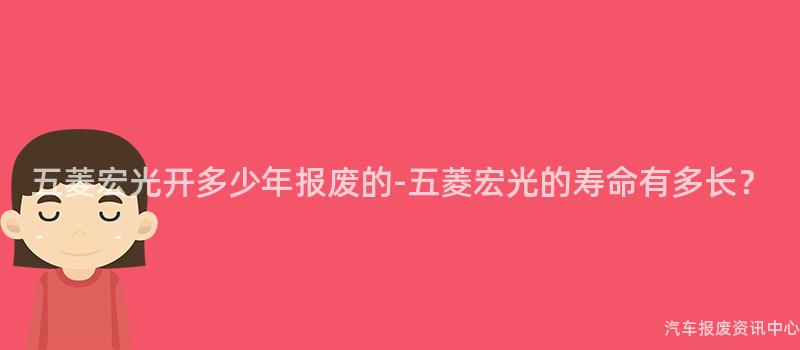 五菱宏光开多少年报废的-五菱宏光的寿命有多长？