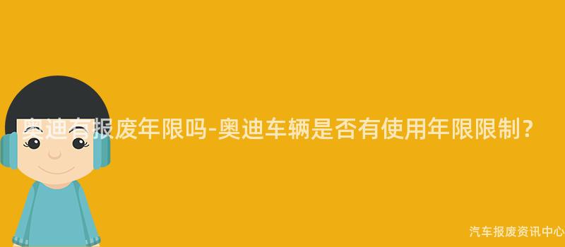 奥迪有报废年限吗-奥迪车辆是否有使用年限限制？