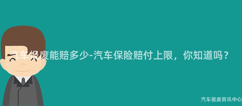 汽车报废能赔多少-汽车保险赔付上限，你知道吗？