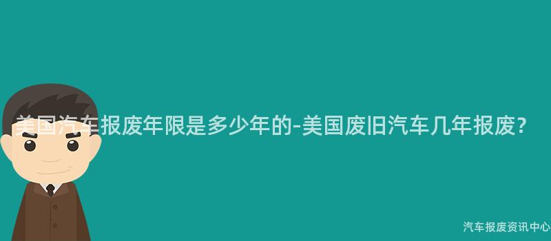 美国汽车报废年限是多少年的-美国废旧汽车几年报废？