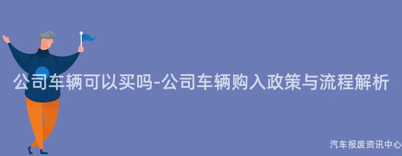 公司车辆可以买吗-公司车辆购入政策与流程解析
