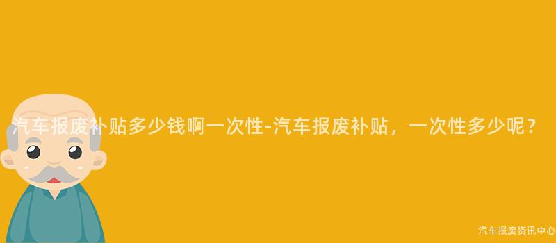 汽车报废补贴多少钱啊一次性-汽车报废补贴，一次性多少呢？