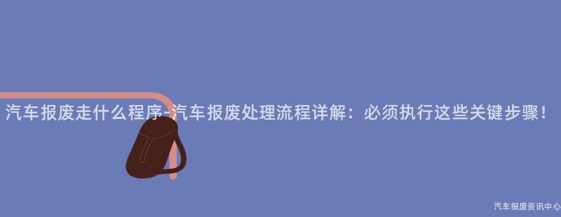 汽车报废走什么程序-汽车报废处理流程详解：必须执行这些关键步骤！