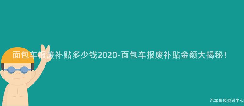 面包车报废补贴多少钱2020-面包车报废补贴金额大揭秘！