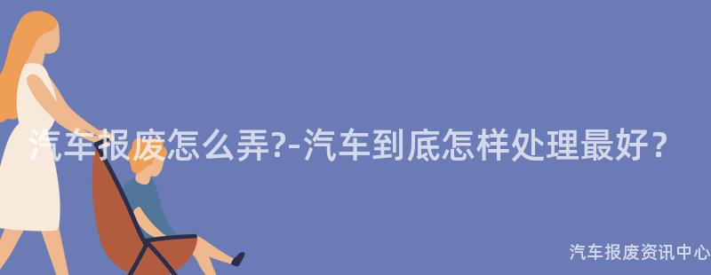 汽车报废怎么弄?-汽车到底怎样处理最好？