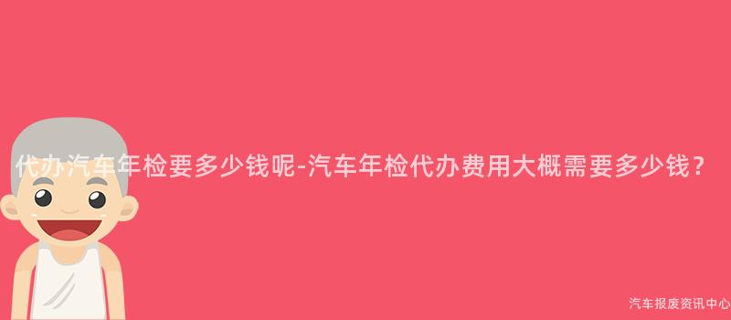 代办汽车年检要多少钱呢-汽车年检代办费用大概需要多少钱？