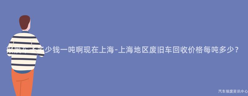 报废车子多少钱一吨啊现在上海-上海地区废旧车回收价格每吨多少?