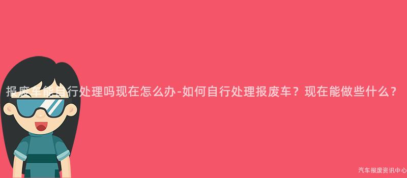 报废车能自行处理吗现在怎么办-如何自行处理报废车？现在能做些什么？