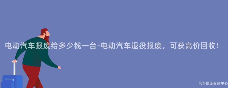 电动汽车报废给多少钱一台-电动汽车退役报废，可获高价回收！