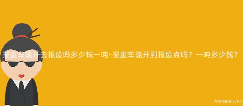 报废车能开去报废吗多少钱一吨-报废车能开到报废点吗？一吨多少钱？