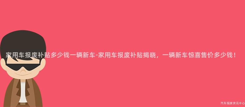 家用车报废补贴多少钱一辆新车-家用车报废补贴揭晓，一辆新车惊喜售价多少钱！